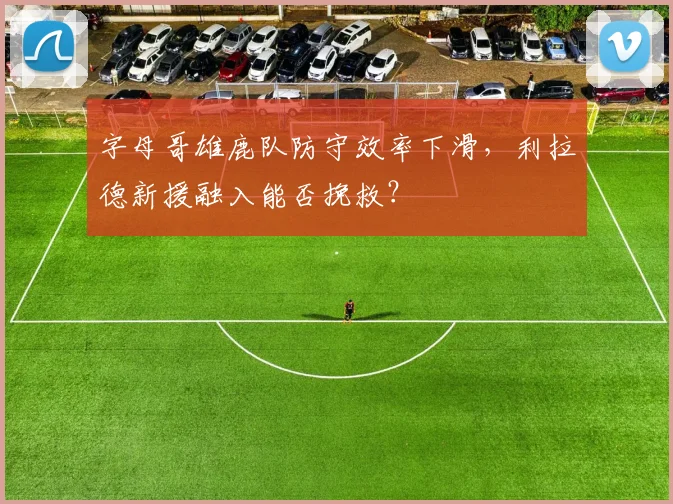 字母哥雄鹿队防守效率下滑，利拉德新援融入能否挽救？