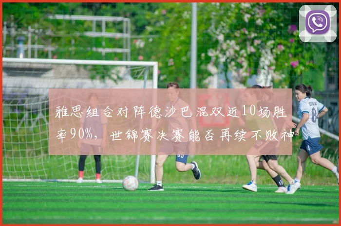 雅思组合对阵德沙巴混双近10场胜率90%，世锦赛决赛能否再续不败神话