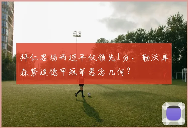 拜仁客场两连平仅领先1分，勒沃库森紧追德甲冠军悬念几何？