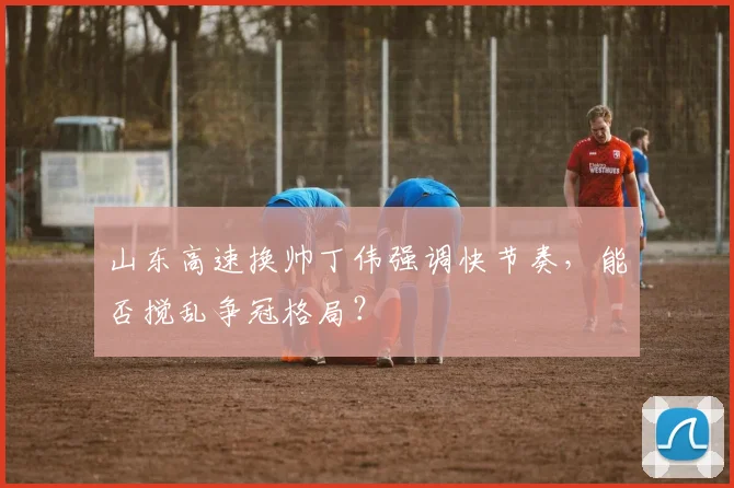 山东高速换帅丁伟强调快节奏，能否搅乱争冠格局？